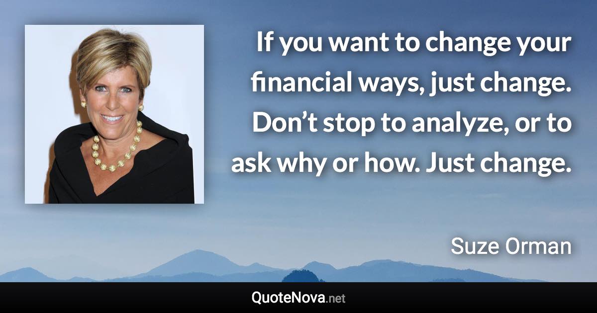 If you want to change your financial ways, just change. Don’t stop to analyze, or to ask why or how. Just change. - Suze Orman quote