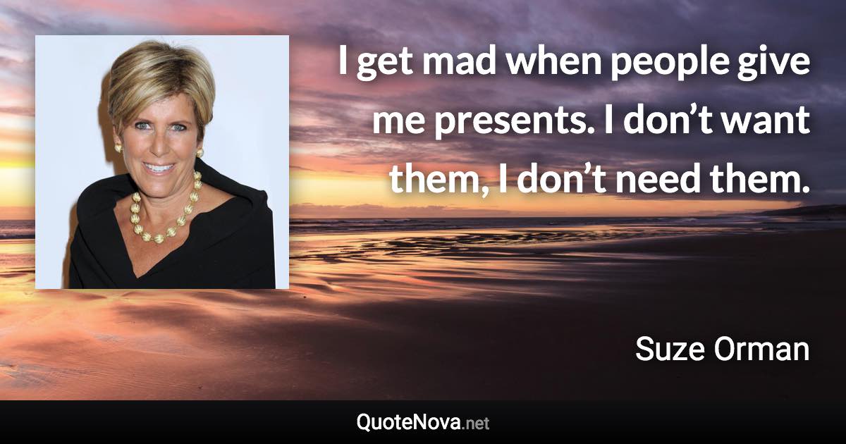 I get mad when people give me presents. I don’t want them, I don’t need them. - Suze Orman quote