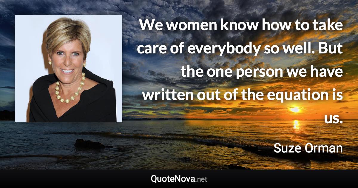 We women know how to take care of everybody so well. But the one person we have written out of the equation is us. - Suze Orman quote