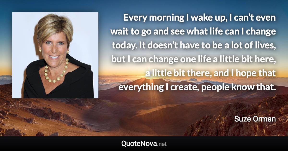 Every morning I wake up, I can’t even wait to go and see what life can I change today. It doesn’t have to be a lot of lives, but I can change one life a little bit here, a little bit there, and I hope that everything I create, people know that. - Suze Orman quote