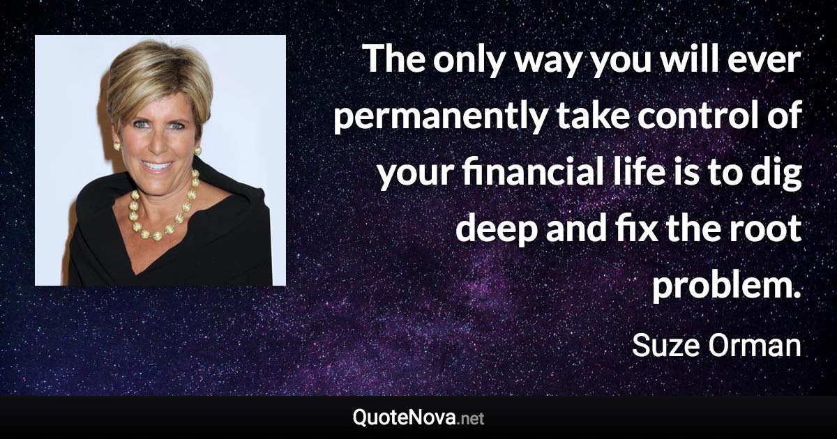 The only way you will ever permanently take control of your financial life is to dig deep and fix the root problem. - Suze Orman quote