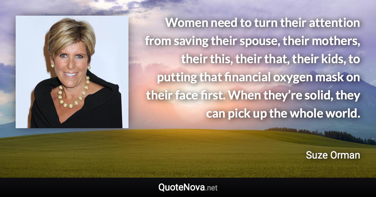 Women need to turn their attention from saving their spouse, their mothers, their this, their that, their kids, to putting that financial oxygen mask on their face first. When they’re solid, they can pick up the whole world. - Suze Orman quote