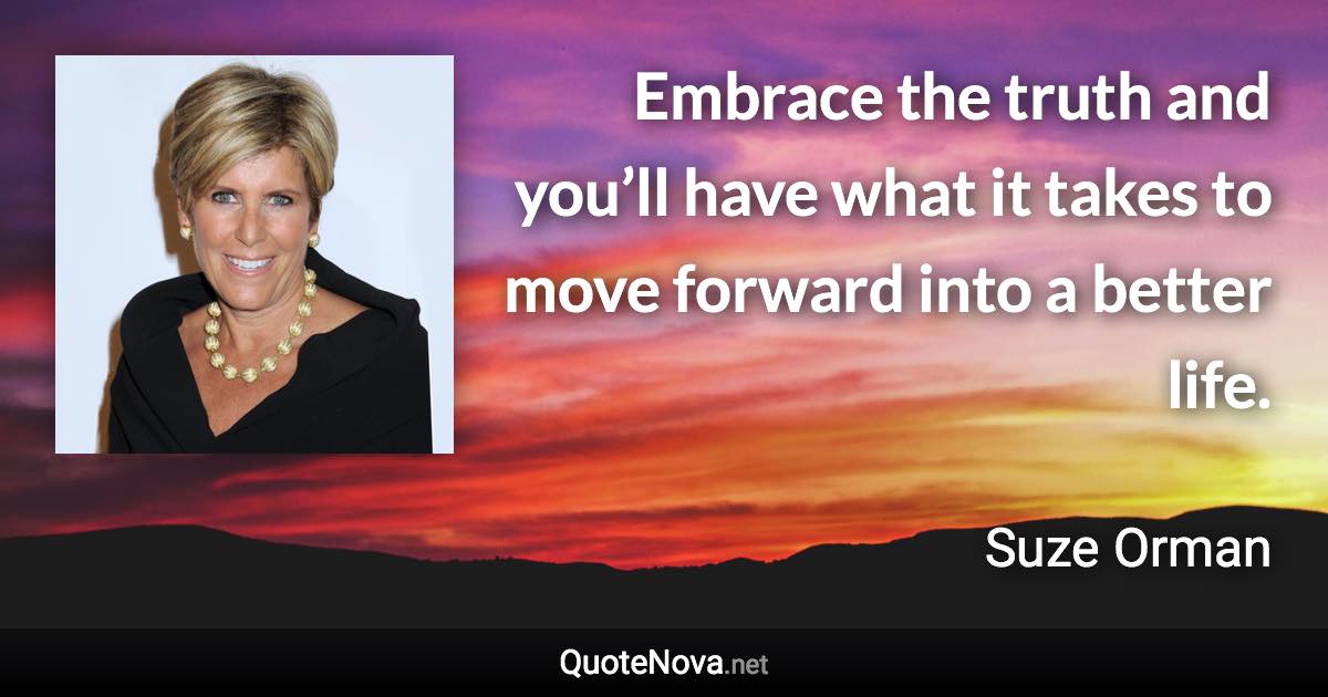 Embrace the truth and you’ll have what it takes to move forward into a better life. - Suze Orman quote
