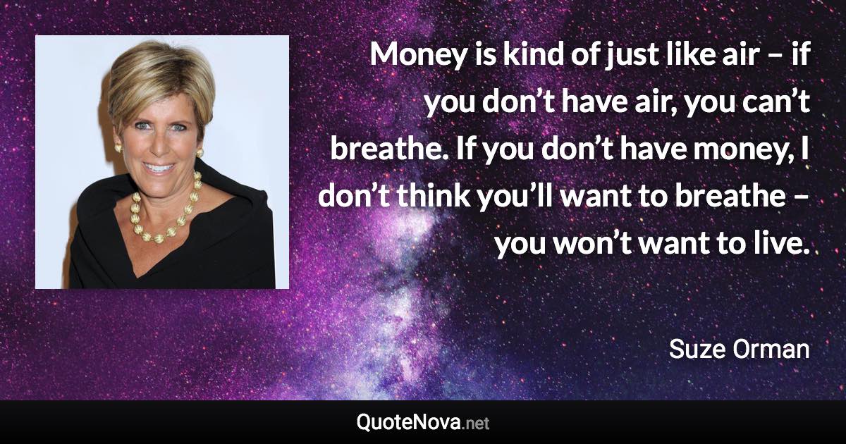 Money is kind of just like air – if you don’t have air, you can’t breathe. If you don’t have money, I don’t think you’ll want to breathe – you won’t want to live. - Suze Orman quote