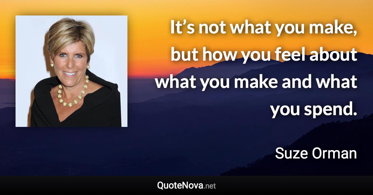 It’s not what you make, but how you feel about what you make and what you spend. - Suze Orman quote