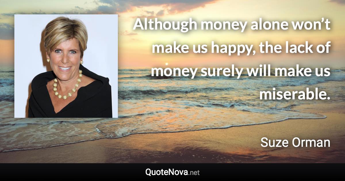 Although money alone won’t make us happy, the lack of money surely will make us miserable. - Suze Orman quote