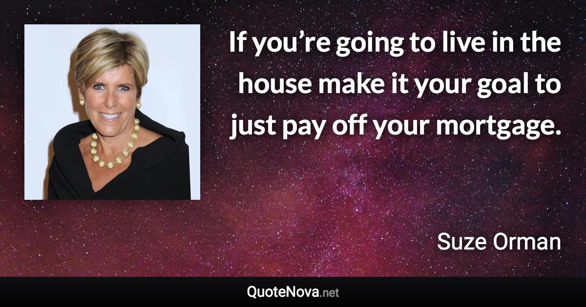 If you’re going to live in the house make it your goal to just pay off your mortgage. - Suze Orman quote