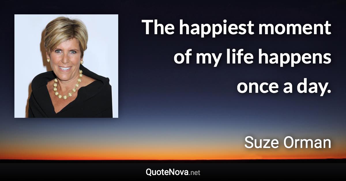 The happiest moment of my life happens once a day. - Suze Orman quote