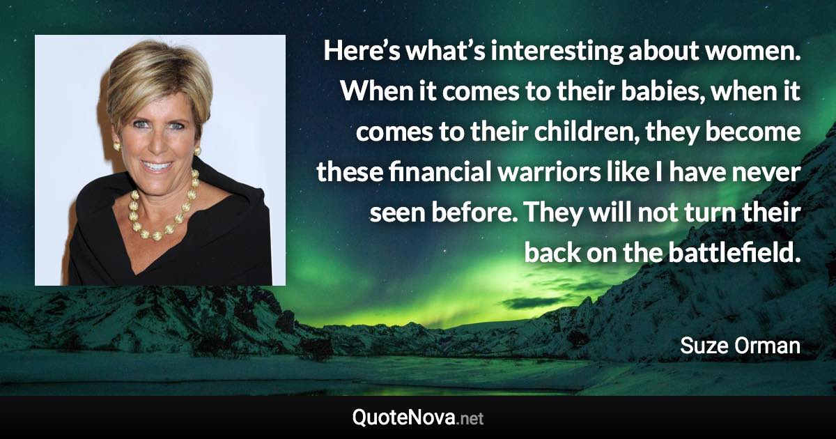 Here’s what’s interesting about women. When it comes to their babies, when it comes to their children, they become these financial warriors like I have never seen before. They will not turn their back on the battlefield. - Suze Orman quote