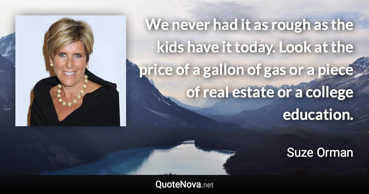 We never had it as rough as the kids have it today. Look at the price of a gallon of gas or a piece of real estate or a college education. - Suze Orman quote