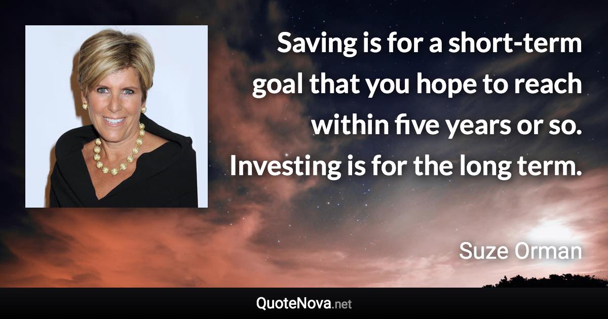 Saving is for a short-term goal that you hope to reach within five years or so. Investing is for the long term. - Suze Orman quote