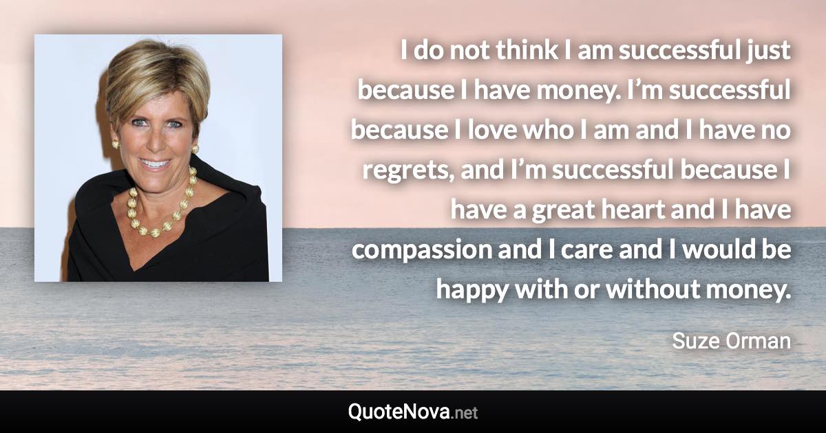 I do not think I am successful just because I have money. I’m successful because I love who I am and I have no regrets, and I’m successful because I have a great heart and I have compassion and I care and I would be happy with or without money. - Suze Orman quote