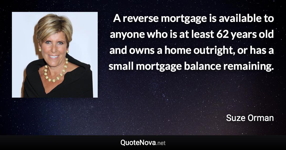 A reverse mortgage is available to anyone who is at least 62 years old and owns a home outright, or has a small mortgage balance remaining. - Suze Orman quote