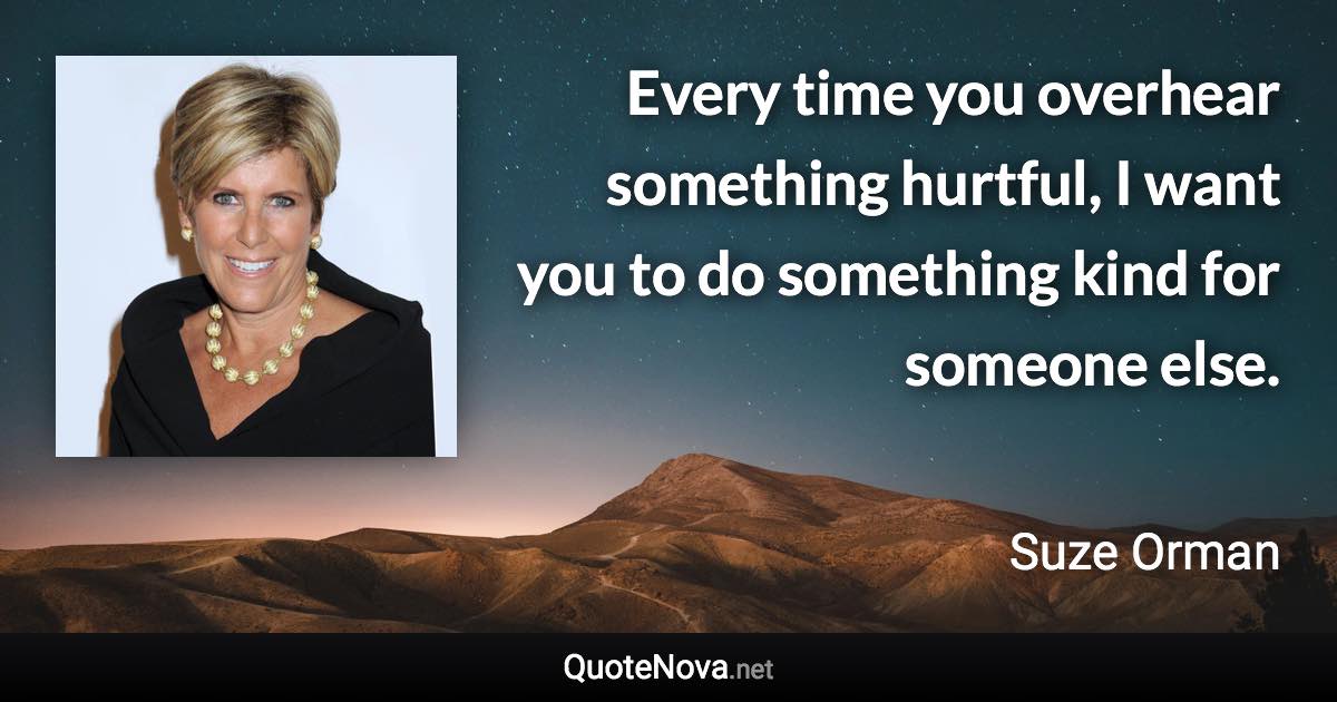 Every time you overhear something hurtful, I want you to do something kind for someone else. - Suze Orman quote