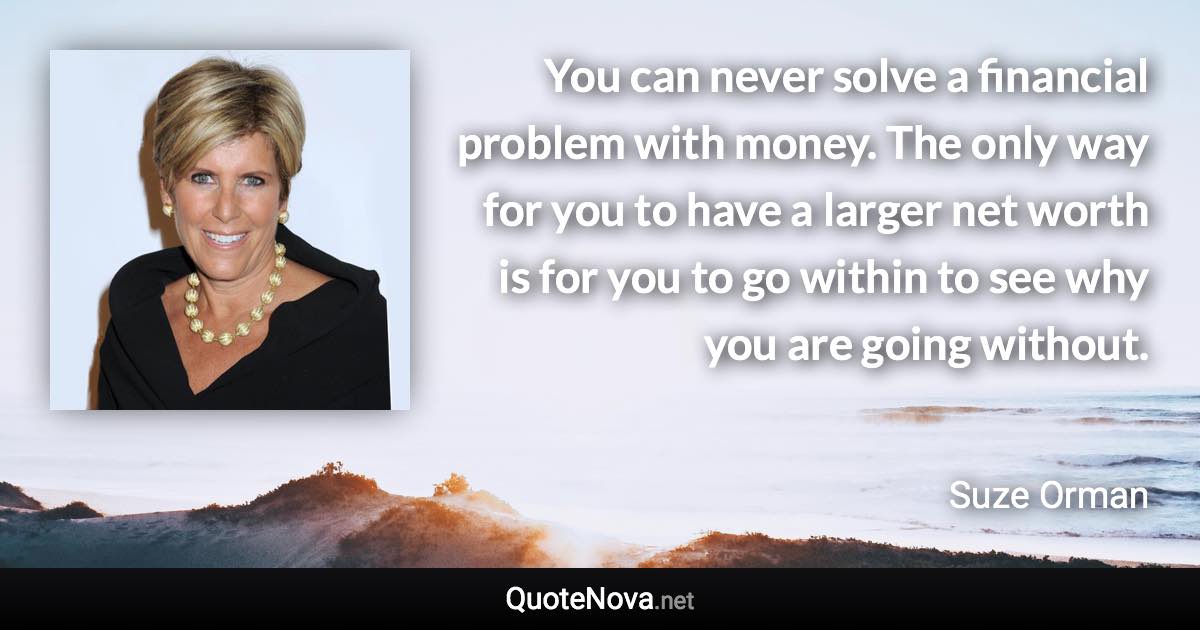 You can never solve a financial problem with money. The only way for you to have a larger net worth is for you to go within to see why you are going without. - Suze Orman quote