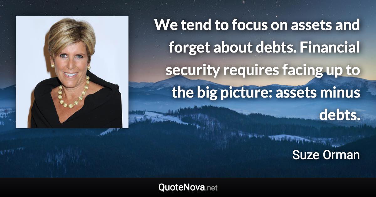 We tend to focus on assets and forget about debts. Financial security requires facing up to the big picture: assets minus debts. - Suze Orman quote