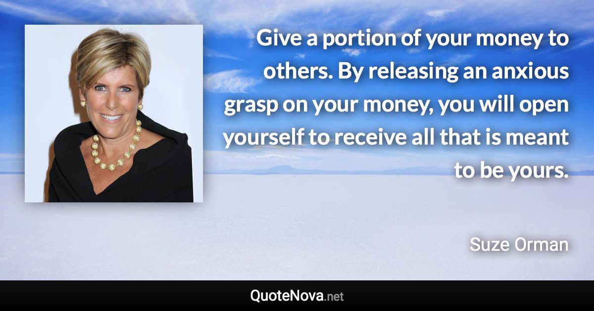 Give a portion of your money to others. By releasing an anxious grasp on your money, you will open yourself to receive all that is meant to be yours. - Suze Orman quote