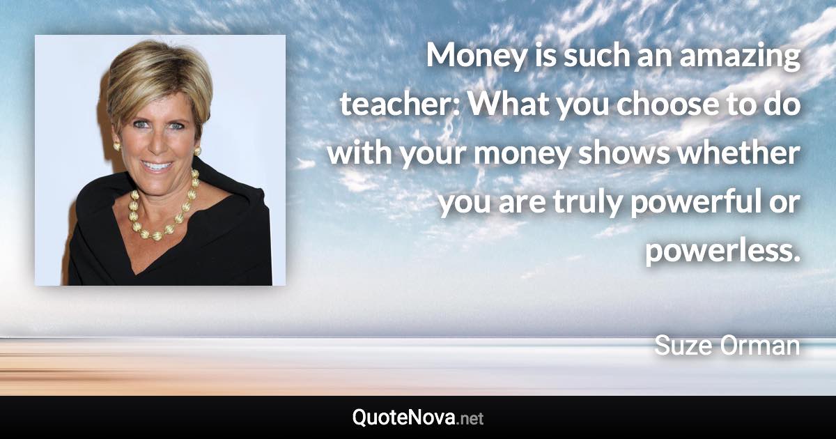 Money is such an amazing teacher: What you choose to do with your money shows whether you are truly powerful or powerless. - Suze Orman quote