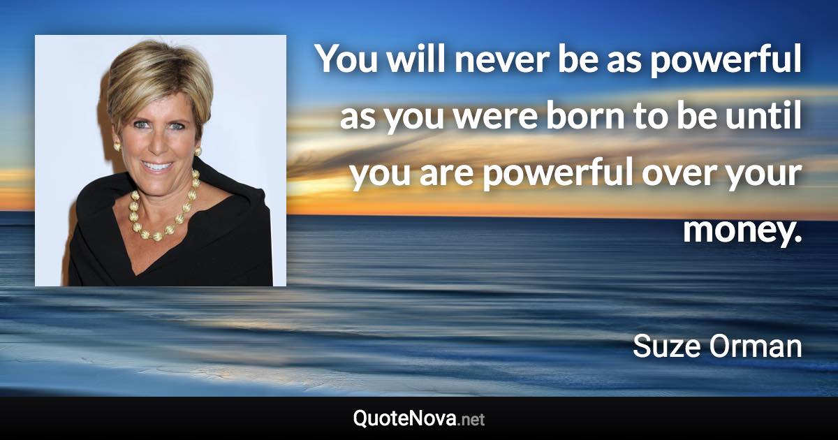 You will never be as powerful as you were born to be until you are powerful over your money. - Suze Orman quote