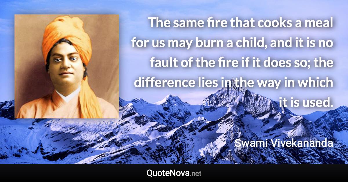 The same fire that cooks a meal for us may burn a child, and it is no fault of the fire if it does so; the difference lies in the way in which it is used. - Swami Vivekananda quote