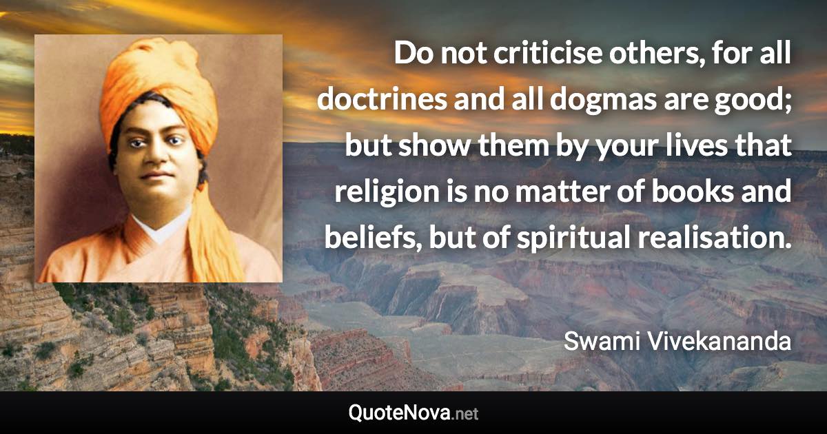 Do not criticise others, for all doctrines and all dogmas are good; but show them by your lives that religion is no matter of books and beliefs, but of spiritual realisation. - Swami Vivekananda quote