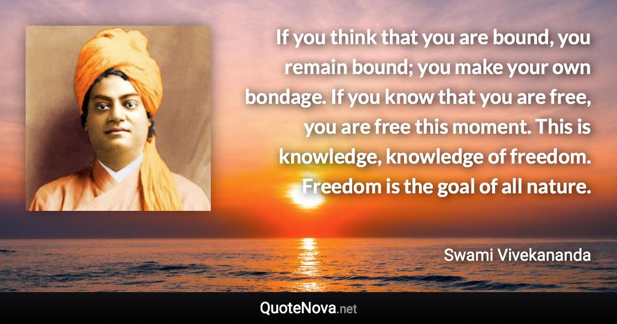 If you think that you are bound, you remain bound; you make your own bondage. If you know that you are free, you are free this moment. This is knowledge, knowledge of freedom. Freedom is the goal of all nature. - Swami Vivekananda quote