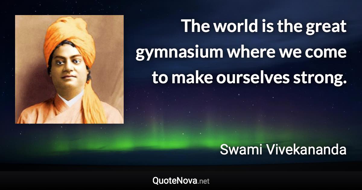 The world is the great gymnasium where we come to make ourselves strong. - Swami Vivekananda quote