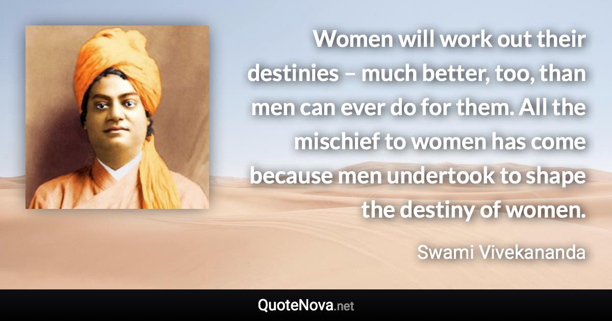 Women will work out their destinies – much better, too, than men can ever do for them. All the mischief to women has come because men undertook to shape the destiny of women. - Swami Vivekananda quote