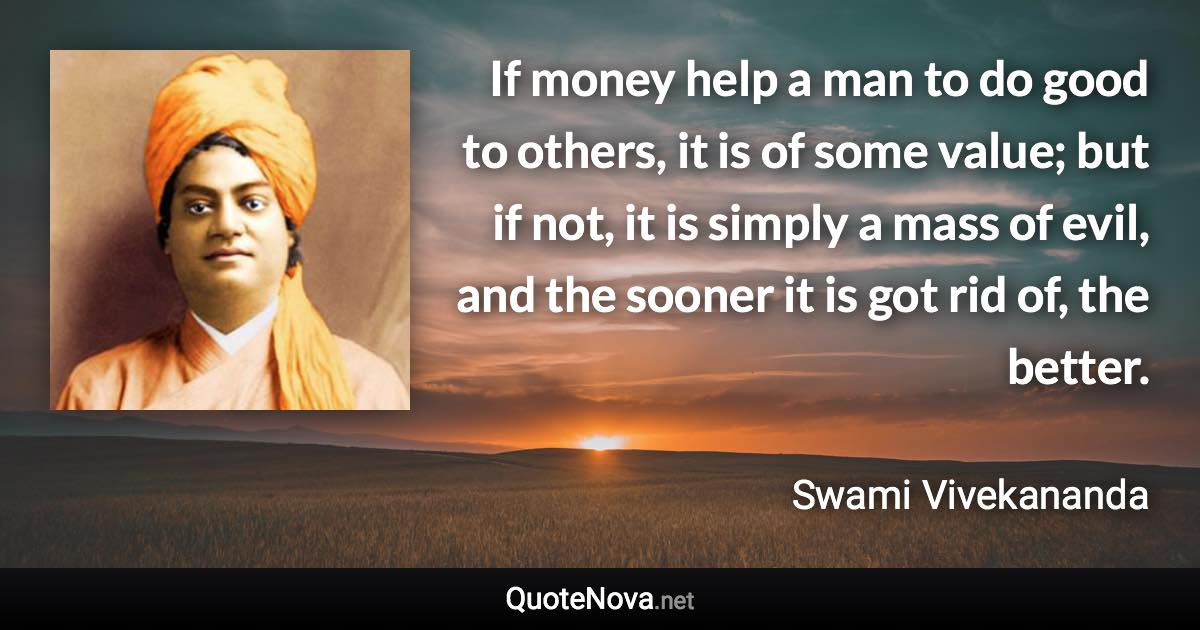 If money help a man to do good to others, it is of some value; but if not, it is simply a mass of evil, and the sooner it is got rid of, the better. - Swami Vivekananda quote