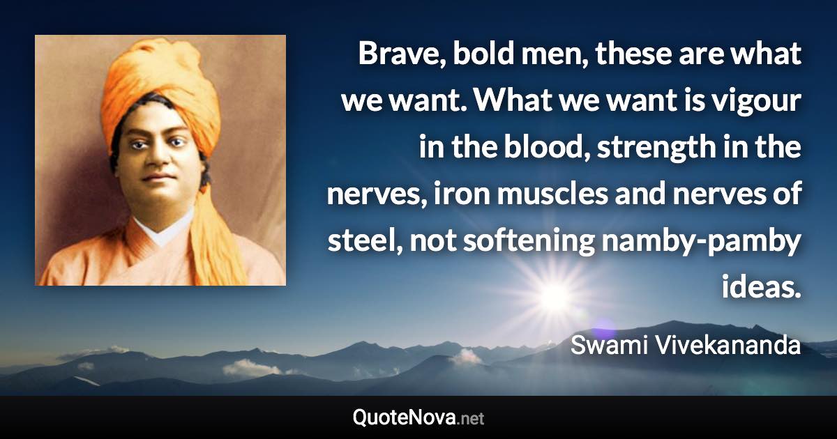 Brave, bold men, these are what we want. What we want is vigour in the blood, strength in the nerves, iron muscles and nerves of steel, not softening namby-pamby ideas. - Swami Vivekananda quote