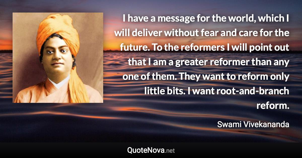 I have a message for the world, which I will deliver without fear and care for the future. To the reformers I will point out that I am a greater reformer than any one of them. They want to reform only little bits. I want root-and-branch reform. - Swami Vivekananda quote