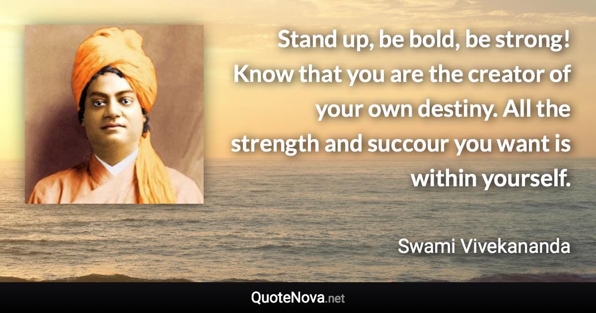 Stand up, be bold, be strong! Know that you are the creator of your own destiny. All the strength and succour you want is within yourself. - Swami Vivekananda quote