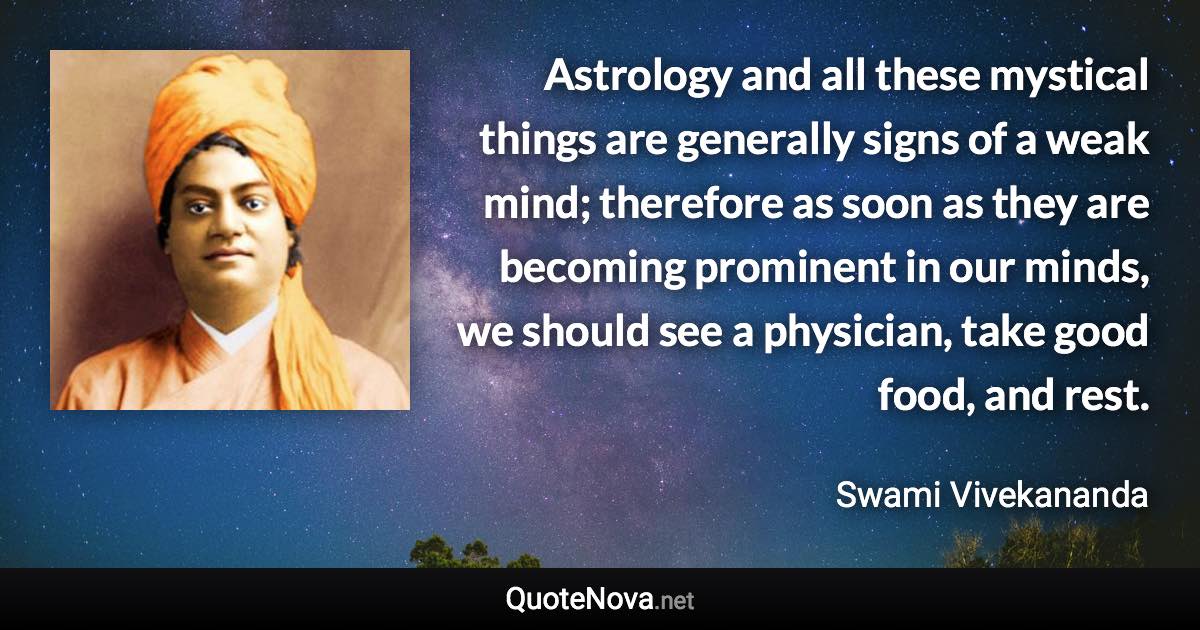 Astrology and all these mystical things are generally signs of a weak mind; therefore as soon as they are becoming prominent in our minds, we should see a physician, take good food, and rest. - Swami Vivekananda quote