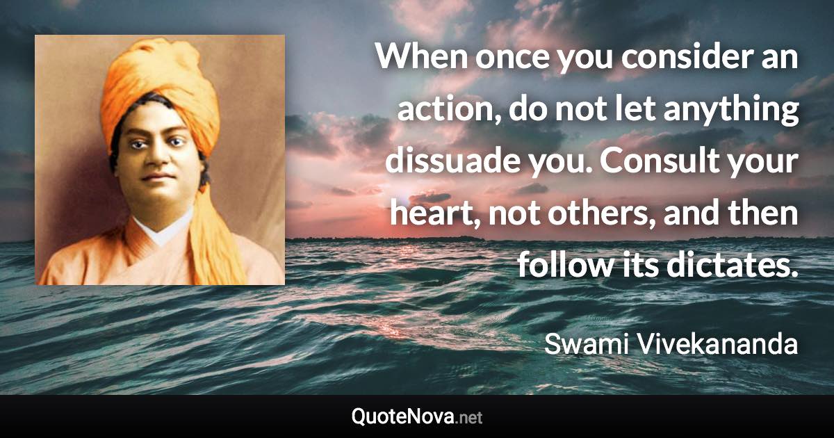 When once you consider an action, do not let anything dissuade you. Consult your heart, not others, and then follow its dictates. - Swami Vivekananda quote