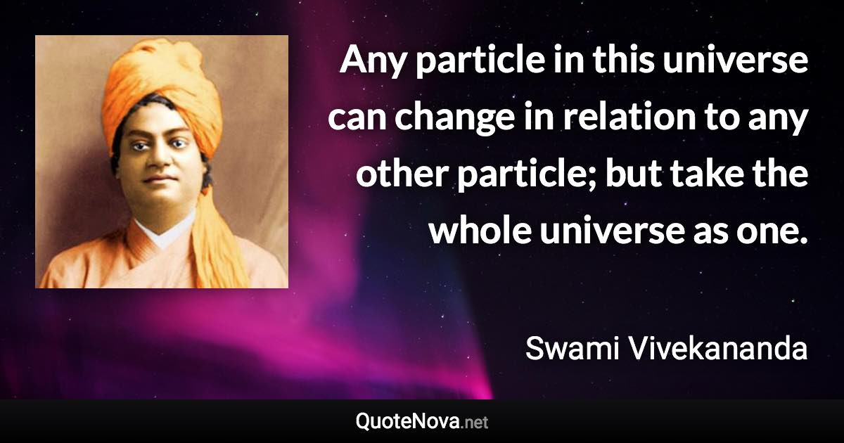 Any particle in this universe can change in relation to any other particle; but take the whole universe as one. - Swami Vivekananda quote