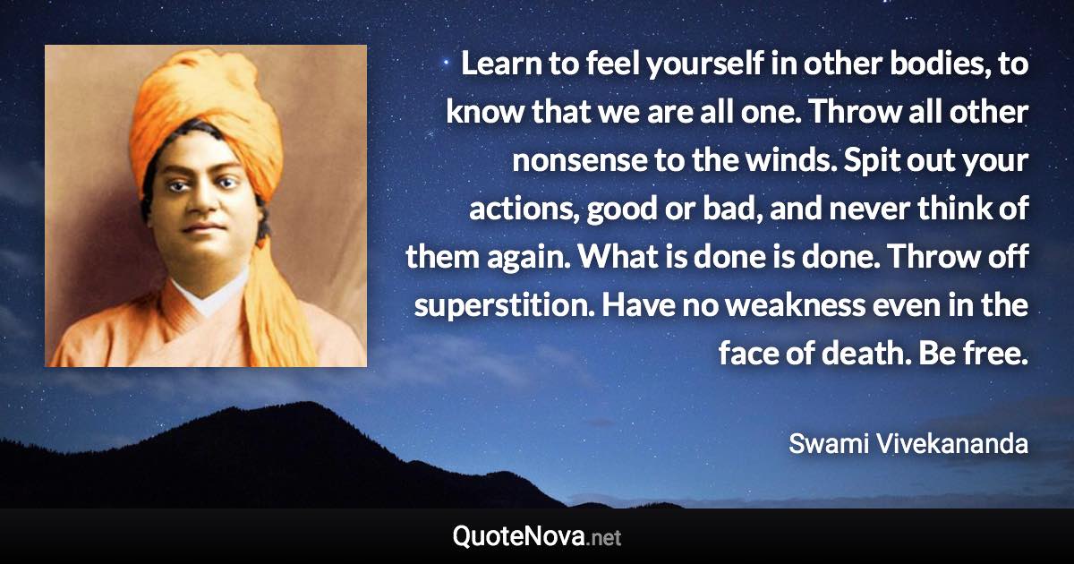 Learn to feel yourself in other bodies, to know that we are all one. Throw all other nonsense to the winds. Spit out your actions, good or bad, and never think of them again. What is done is done. Throw off superstition. Have no weakness even in the face of death. Be free. - Swami Vivekananda quote