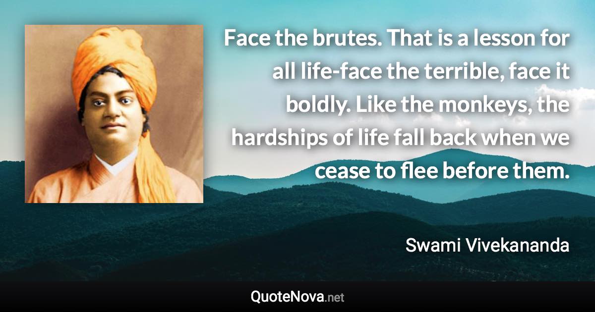 Face the brutes. That is a lesson for all life-face the terrible, face it boldly. Like the monkeys, the hardships of life fall back when we cease to flee before them. - Swami Vivekananda quote