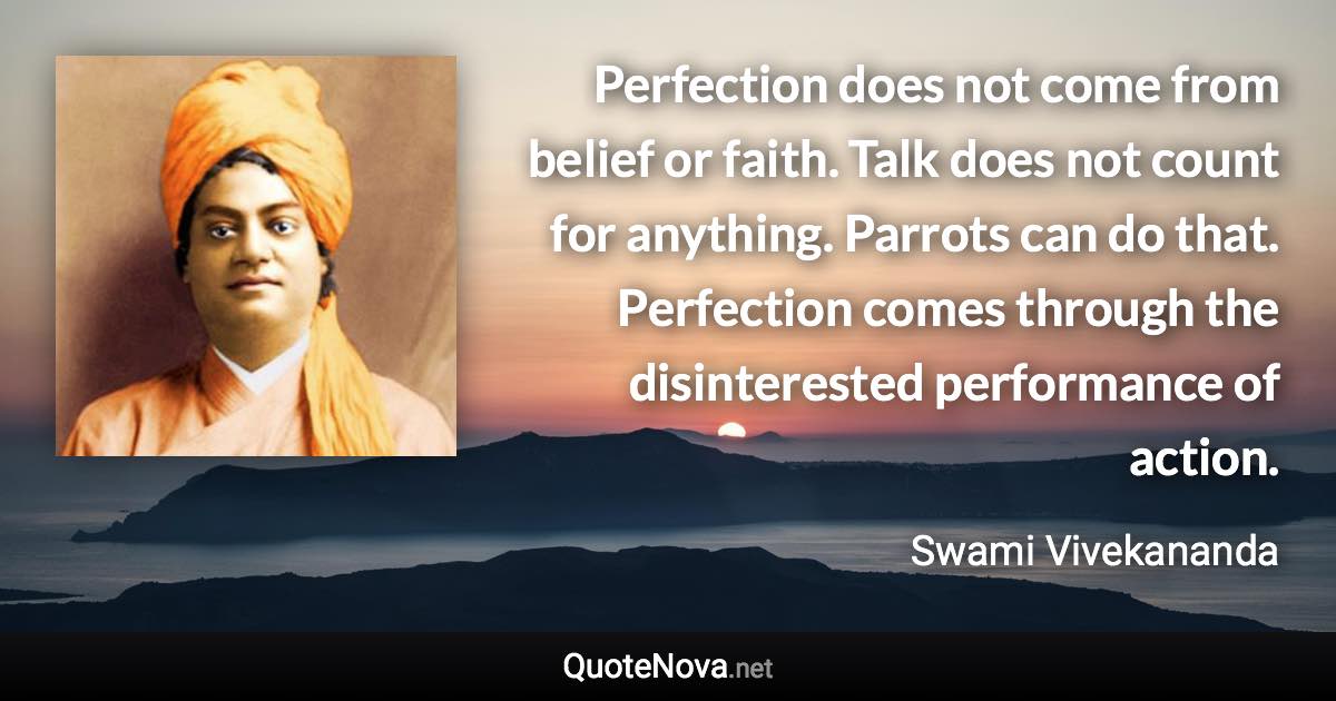 Perfection does not come from belief or faith. Talk does not count for anything. Parrots can do that. Perfection comes through the disinterested performance of action. - Swami Vivekananda quote