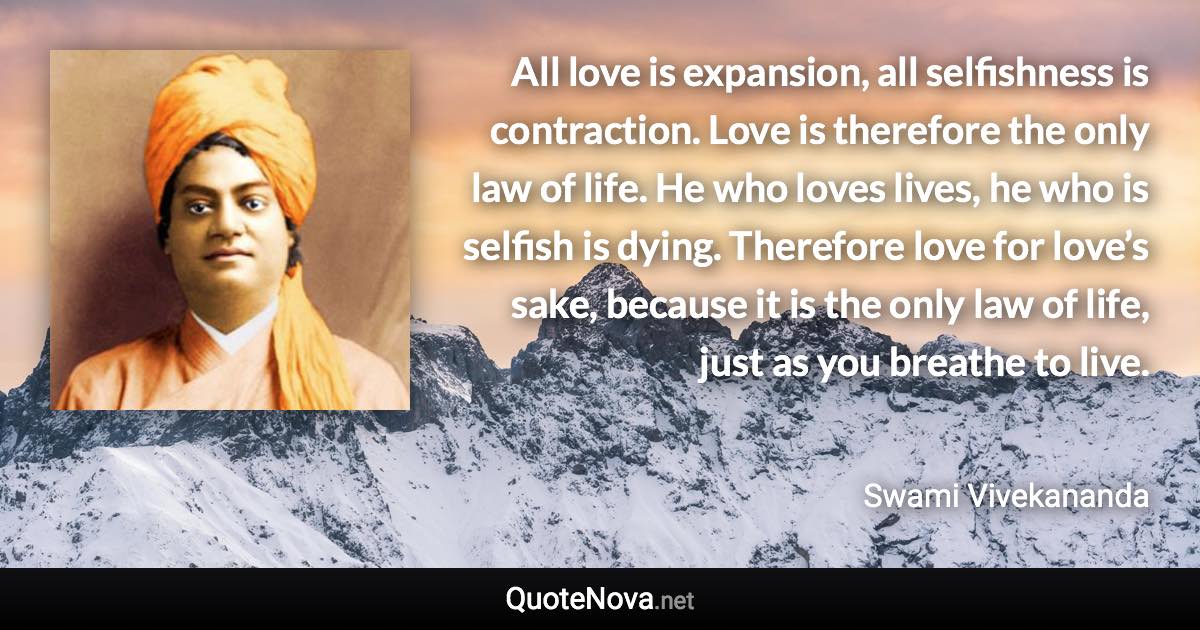 All love is expansion, all selfishness is contraction. Love is therefore the only law of life. He who loves lives, he who is selfish is dying. Therefore love for love’s sake, because it is the only law of life, just as you breathe to live. - Swami Vivekananda quote