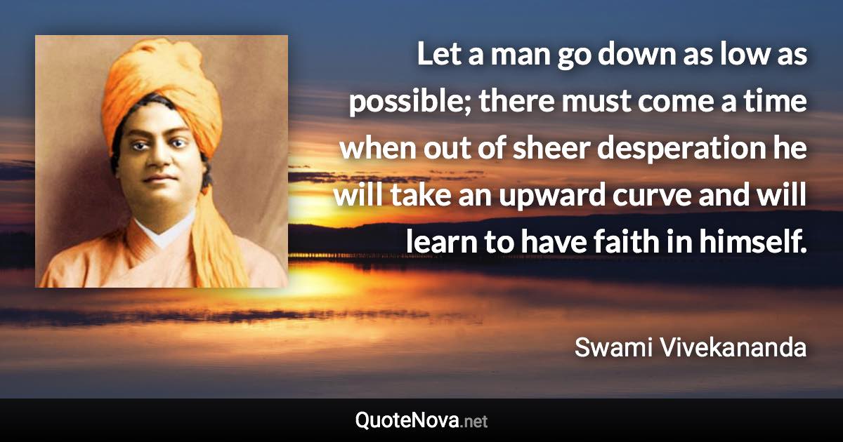 Let a man go down as low as possible; there must come a time when out of sheer desperation he will take an upward curve and will learn to have faith in himself. - Swami Vivekananda quote