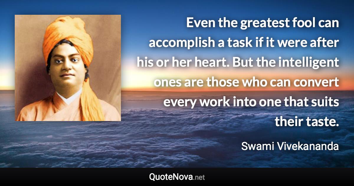 Even the greatest fool can accomplish a task if it were after his or her heart. But the intelligent ones are those who can convert every work into one that suits their taste. - Swami Vivekananda quote