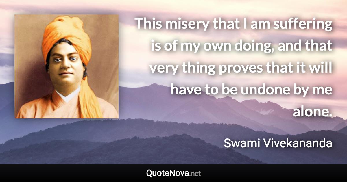 This misery that I am suffering is of my own doing, and that very thing proves that it will have to be undone by me alone. - Swami Vivekananda quote