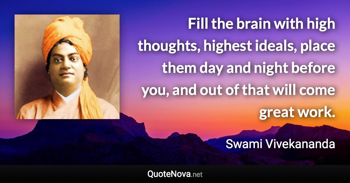 Fill the brain with high thoughts, highest ideals, place them day and night before you, and out of that will come great work. - Swami Vivekananda quote