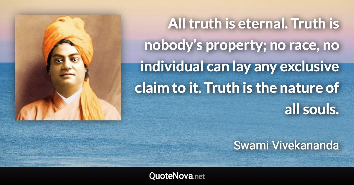 All truth is eternal. Truth is nobody’s property; no race, no individual can lay any exclusive claim to it. Truth is the nature of all souls. - Swami Vivekananda quote