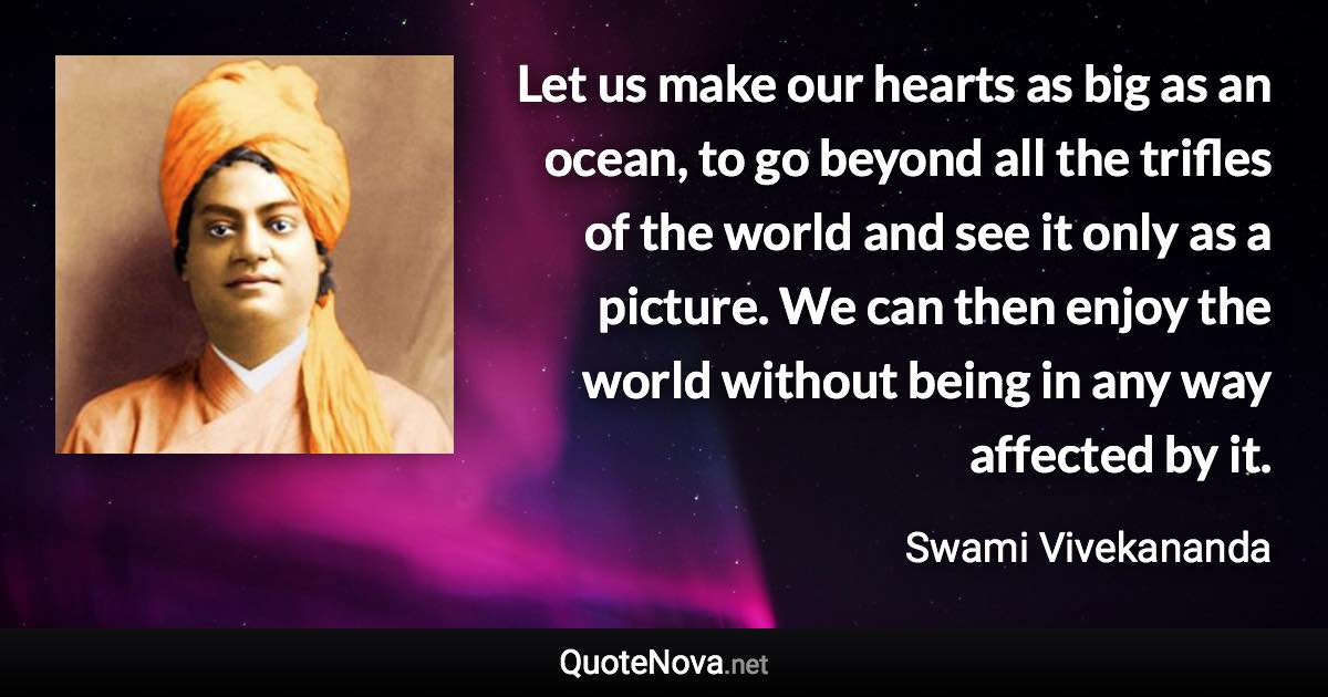 Let us make our hearts as big as an ocean, to go beyond all the trifles of the world and see it only as a picture. We can then enjoy the world without being in any way affected by it. - Swami Vivekananda quote