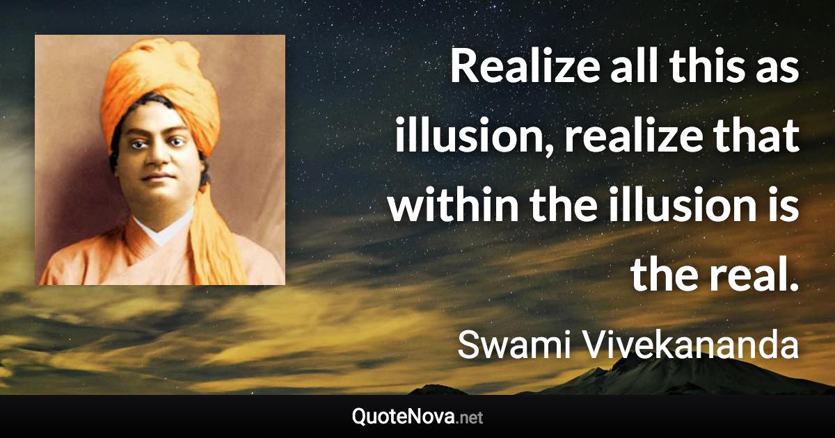 Realize all this as illusion, realize that within the illusion is the real. - Swami Vivekananda quote