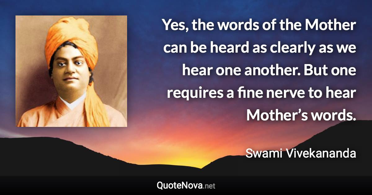 Yes, the words of the Mother can be heard as clearly as we hear one another. But one requires a fine nerve to hear Mother’s words. - Swami Vivekananda quote
