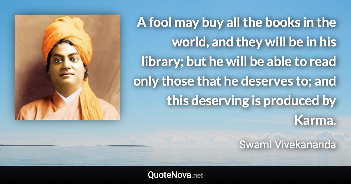 A fool may buy all the books in the world, and they will be in his library; but he will be able to read only those that he deserves to; and this deserving is produced by Karma. - Swami Vivekananda quote