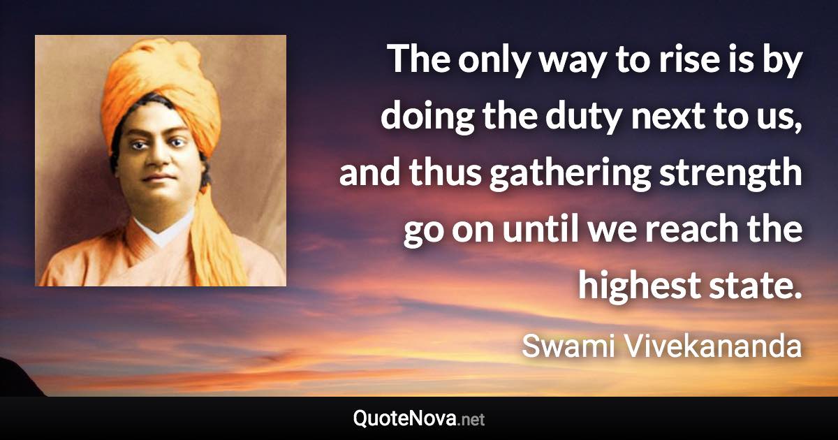 The only way to rise is by doing the duty next to us, and thus gathering strength go on until we reach the highest state. - Swami Vivekananda quote