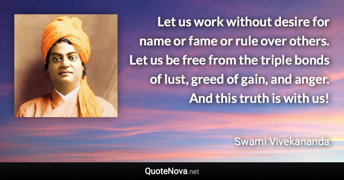 Let us work without desire for name or fame or rule over others. Let us be free from the triple bonds of lust, greed of gain, and anger. And this truth is with us! - Swami Vivekananda quote